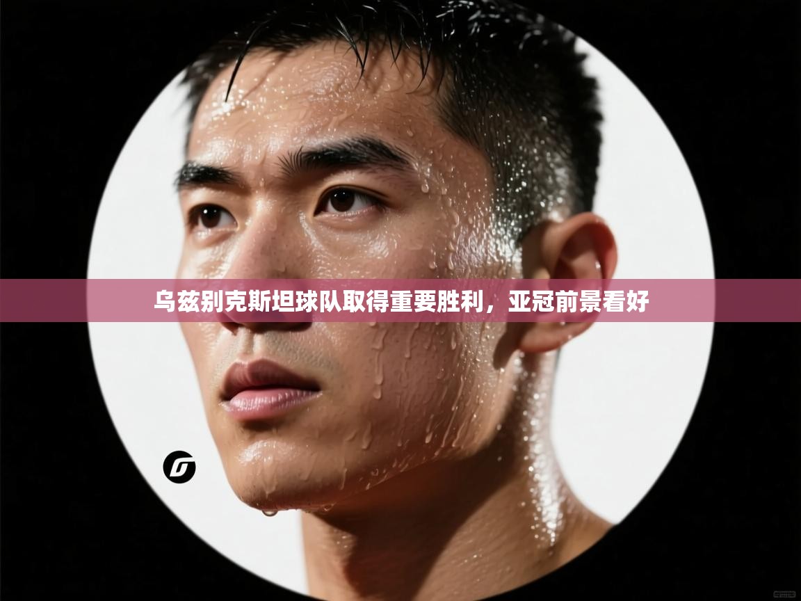 开云体育app投诉-乌兹别克斯坦球队取得重要胜利，亚冠前景看好