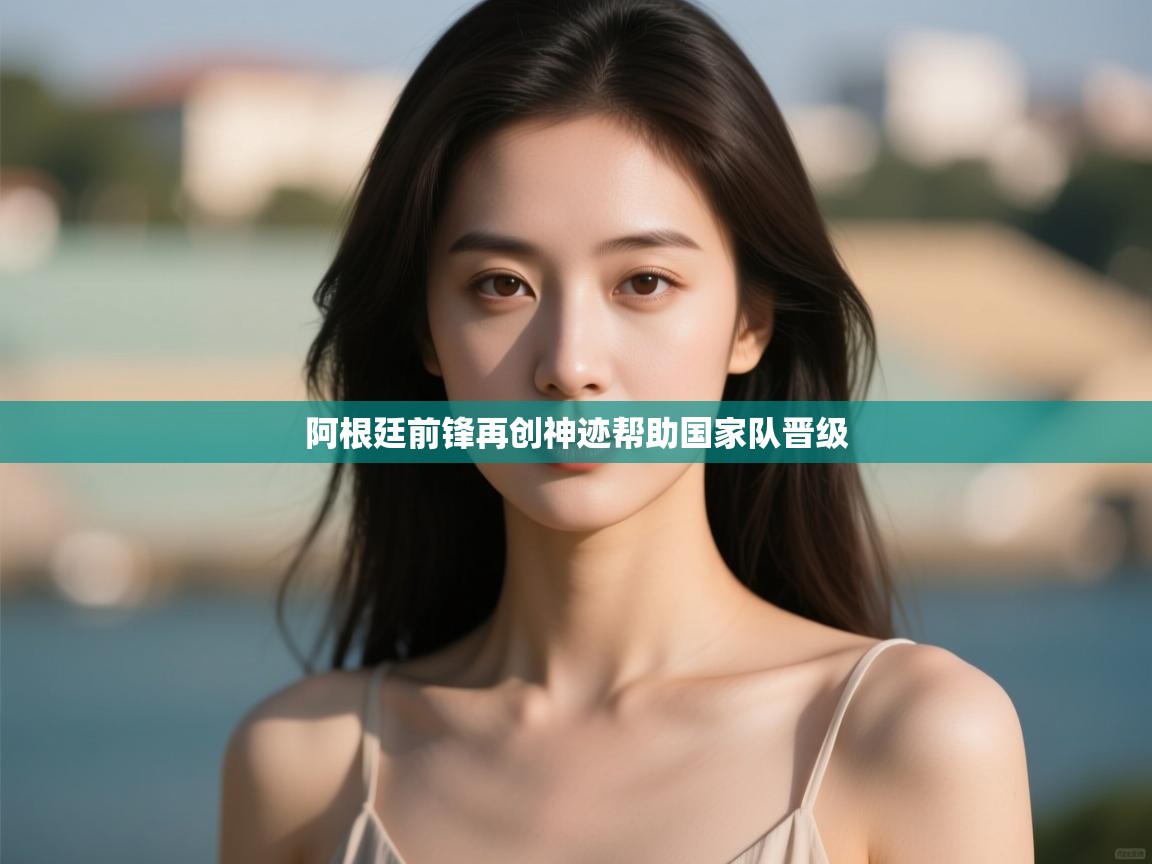 开云体育入口平台-阿根廷前锋再创神迹帮助国家队晋级