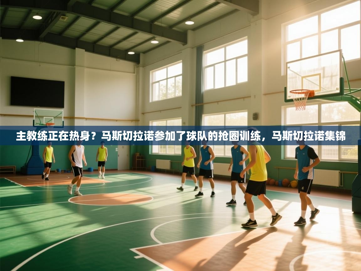 开云体育app下载地址-主教练正在热身？马斯切拉诺参加了球队的抢圈训练，马斯切拉诺集锦