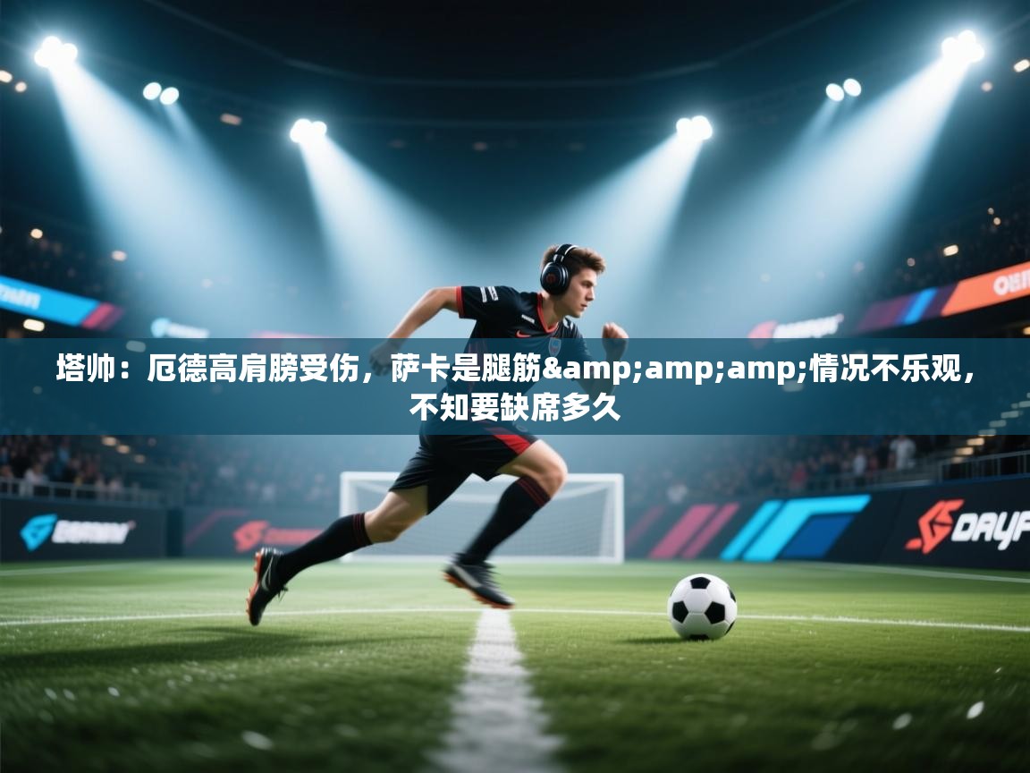 开云体育入口手机版-塔帅：厄德高肩膀受伤，萨卡是腿筋&情况不乐观，不知要缺席多久