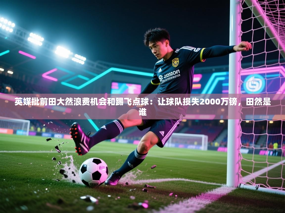 开云APP-英媒批前田大然浪费机会和踢飞点球：让球队损失2000万镑，田然是谁  第2张