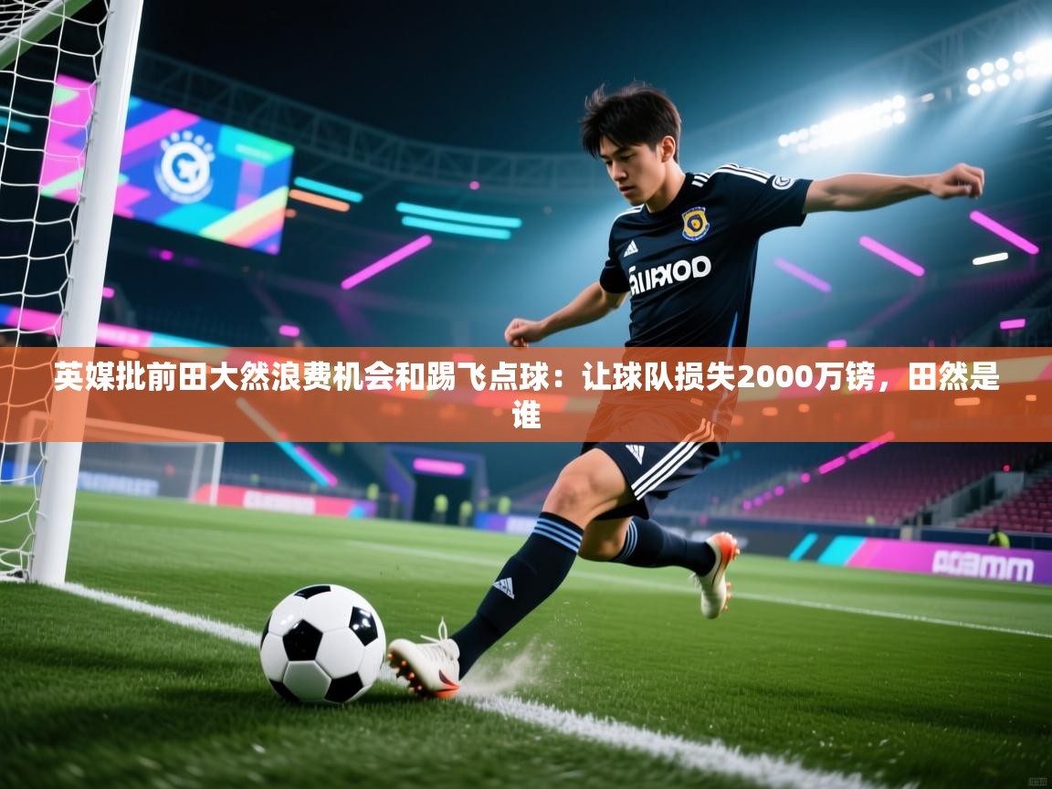 开云APP-英媒批前田大然浪费机会和踢飞点球：让球队损失2000万镑，田然是谁  第4张