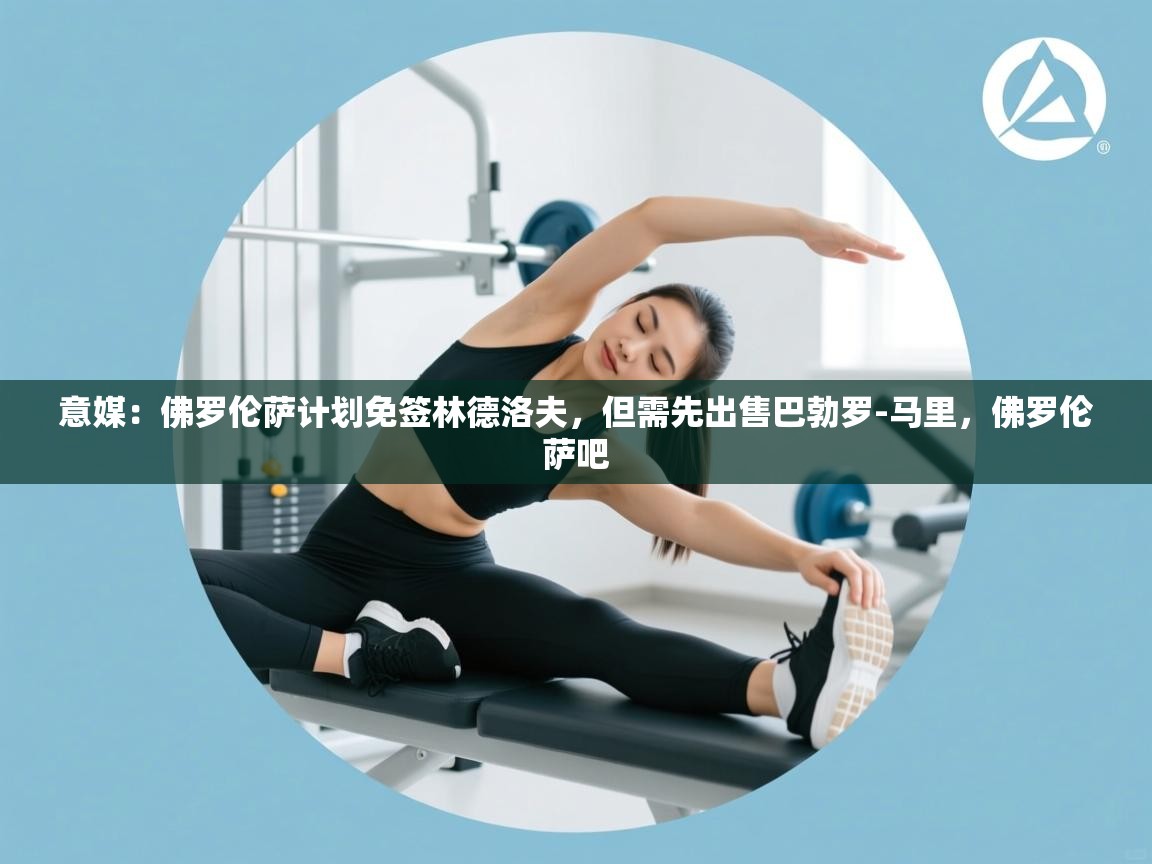 开云直播-意媒：佛罗伦萨计划免签林德洛夫，但需先出售巴勃罗-马里，佛罗伦萨吧