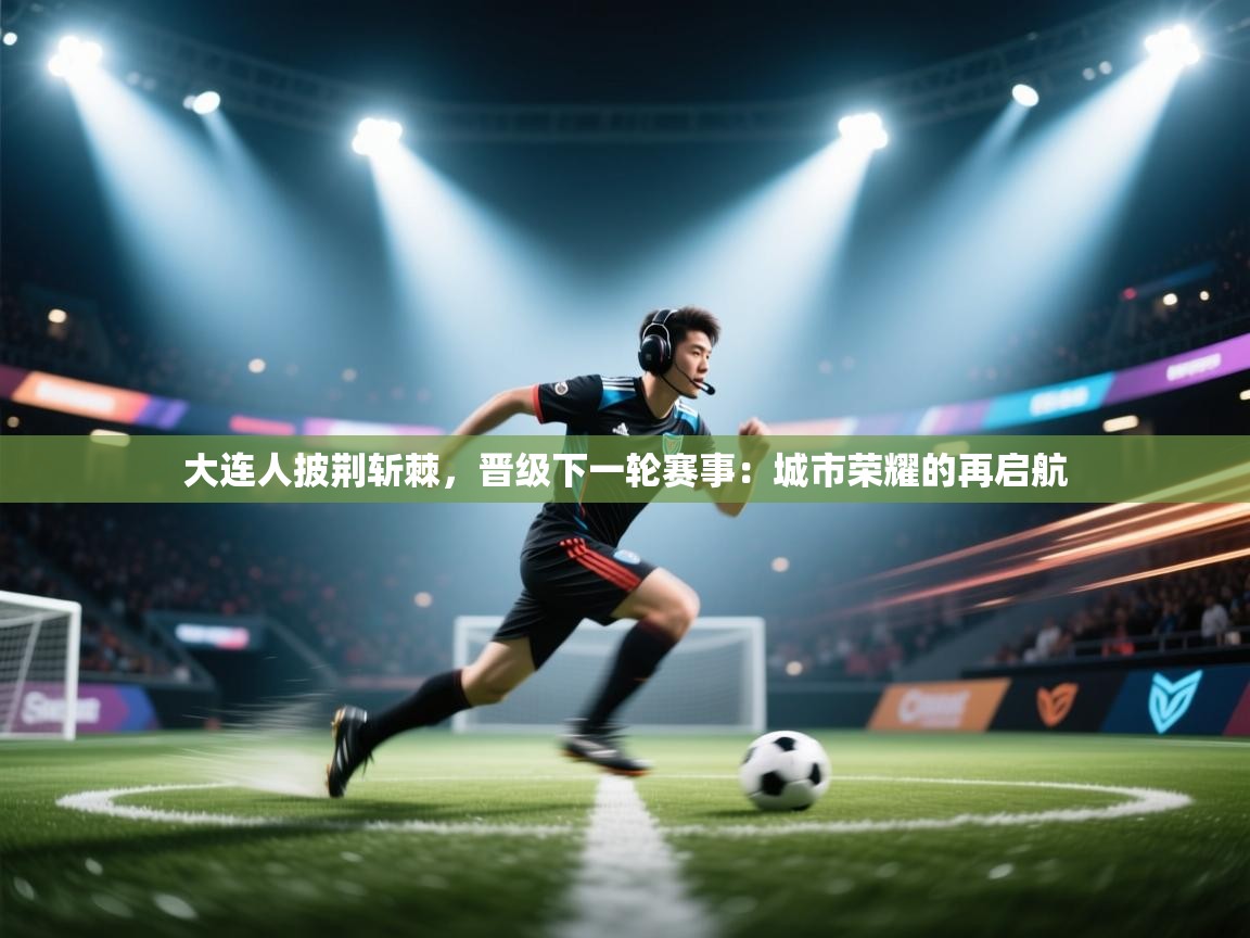 云开体育官网登录入口手机版-大连人披荆斩棘，晋级下一轮赛事：城市荣耀的再启航